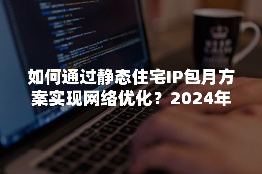 如何通过静态住宅IP包月方案实现网络优化？2024年最新攻略