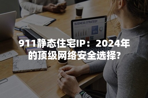 911静态住宅IP：2024年的顶级网络安全选择?