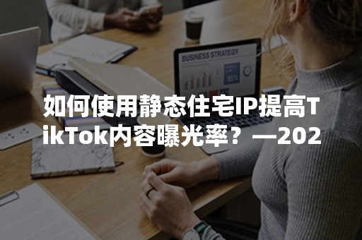 如何使用静态住宅IP提高TikTok内容曝光率？—2024年实用攻略