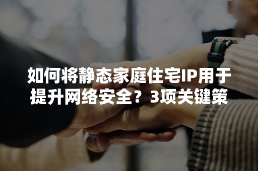 如何将静态家庭住宅IP用于提升网络安全？3项关键策略解析