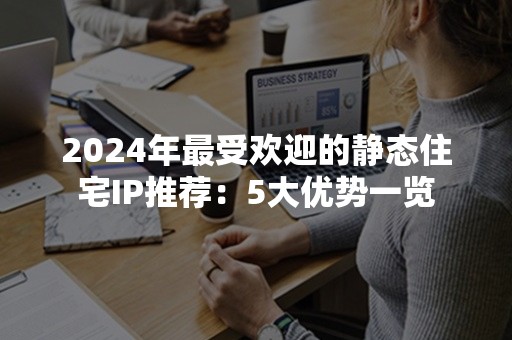 2024年最受欢迎的静态住宅IP推荐：5大优势一览