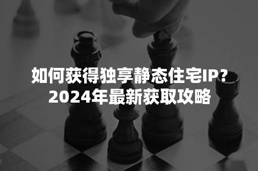 如何获得独享静态住宅IP？2024年最新获取攻略