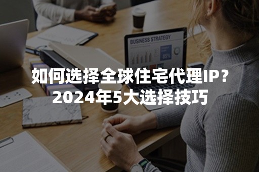 如何选择全球住宅代理IP？2024年5大选择技巧