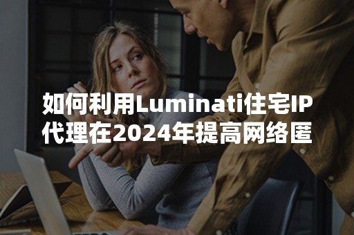 如何利用Luminati住宅IP代理在2024年提高网络匿名性?