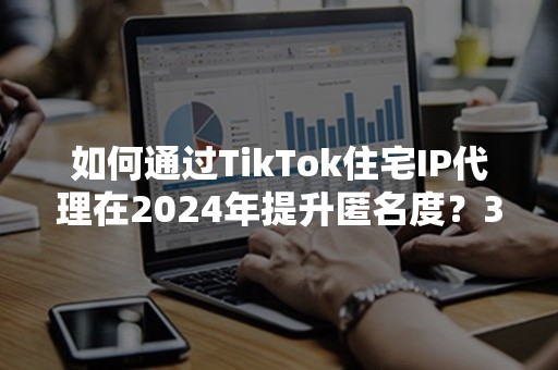 如何通过TikTok住宅IP代理在2024年提升匿名度？3大策略解析