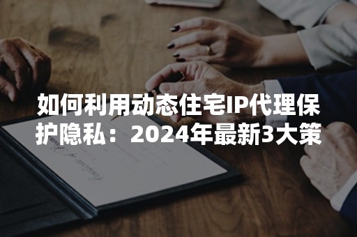 如何利用动态住宅IP代理保护隐私：2024年最新3大策略解析