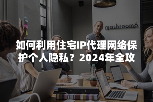 如何利用住宅IP代理网络保护个人隐私？2024年全攻略