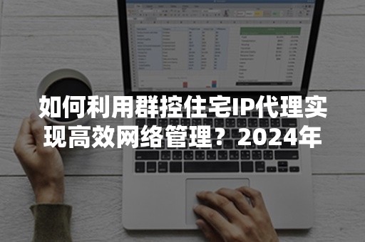 如何利用群控住宅IP代理实现高效网络管理？2024年最新技巧