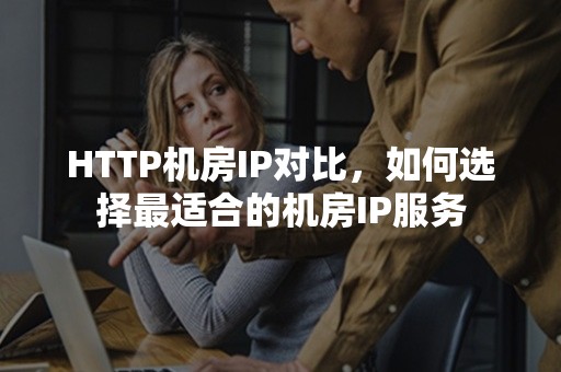 HTTP机房IP对比，如何选择最适合的机房IP服务