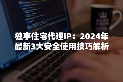 独享住宅代理IP：2024年最新3大安全使用技巧解析