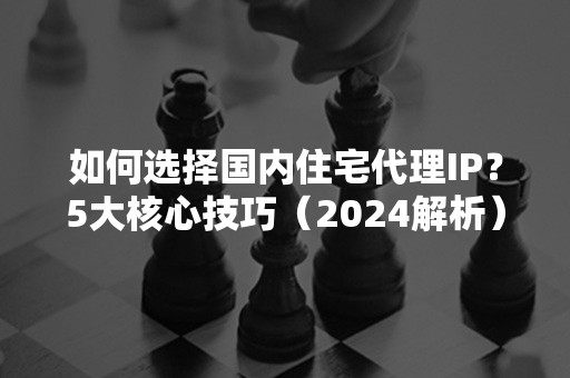 如何选择国内住宅代理IP？5大核心技巧（2024解析）