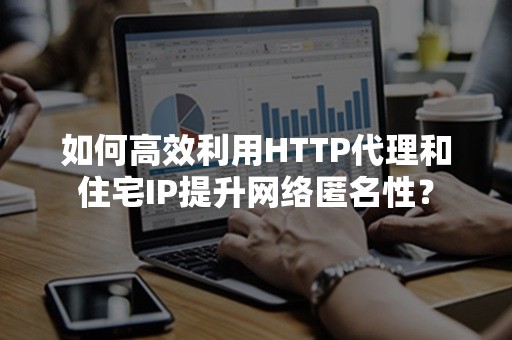 如何高效利用HTTP代理和住宅IP提升网络匿名性？