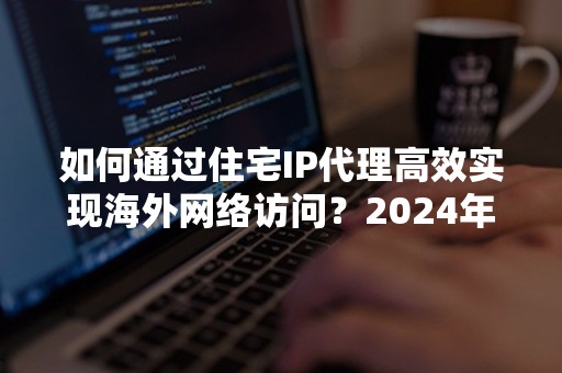 如何通过住宅IP代理高效实现海外网络访问？2024年最新攻略