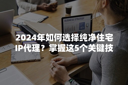 2024年如何选择纯净住宅IP代理？掌握这5个关键技巧