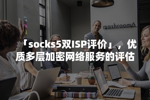 「socks5双ISP评价」，优质多层加密网络服务的评估