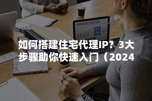 如何搭建住宅代理IP？3大步骤助你快速入门（2024更新版）