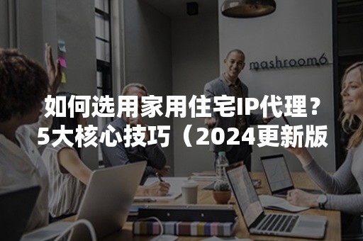 如何选用家用住宅IP代理？5大核心技巧（2024更新版）