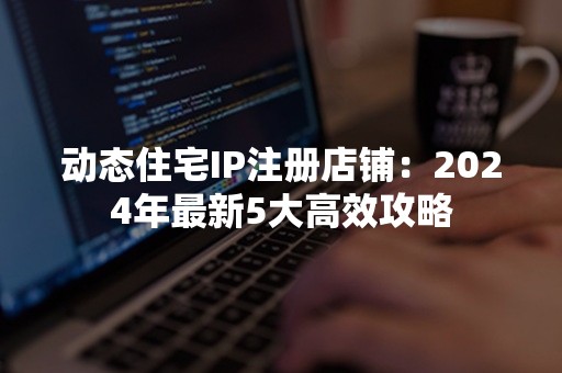 动态住宅IP注册店铺：2024年最新5大高效攻略