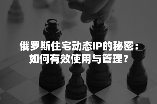 俄罗斯住宅动态IP的秘密：如何有效使用与管理？