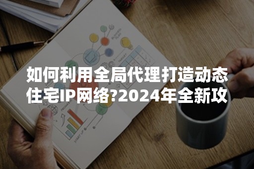 如何利用全局代理打造动态住宅IP网络?2024年全新攻略