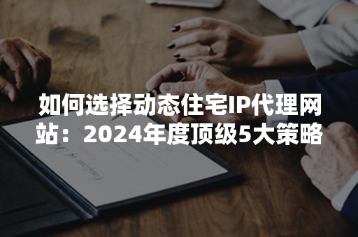 如何选择动态住宅IP代理网站：2024年度顶级5大策略解析