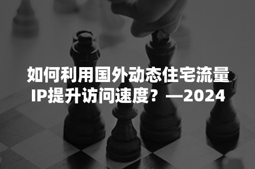 如何利用国外动态住宅流量IP提升访问速度？—2024年最新攻略