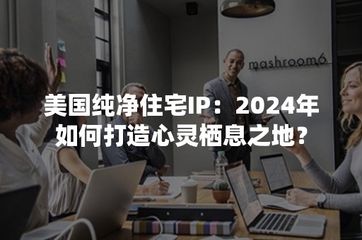 美国纯净住宅IP：2024年如何打造心灵栖息之地？