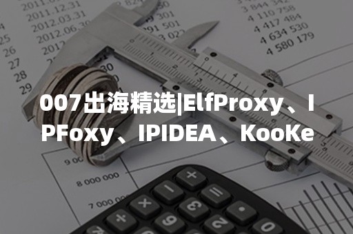 007出海精选|ElfProxy、IPFoxy、IPIDEA、KooKeey，哪个更适合跨境电商使用？