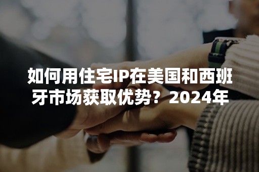 如何用住宅IP在美国和西班牙市场获取优势？2024年实用攻略