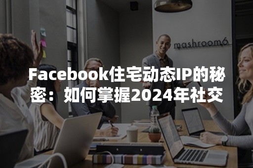 Facebook住宅动态IP的秘密：如何掌握2024年社交媒体战略优势