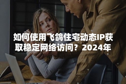 如何使用飞鸽住宅动态IP获取稳定网络访问？2024年指南