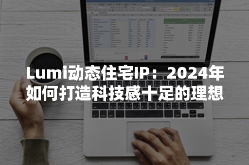 Lumi动态住宅IP：2024年如何打造科技感十足的理想生活空间