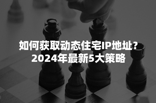 如何获取动态住宅IP地址？2024年最新5大策略