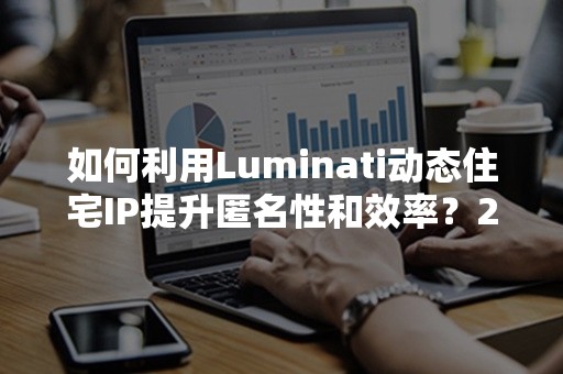 如何利用Luminati动态住宅IP提升匿名性和效率？2024年全攻略