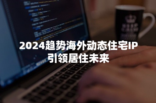 2024趋势海外动态住宅IP引领居住未来