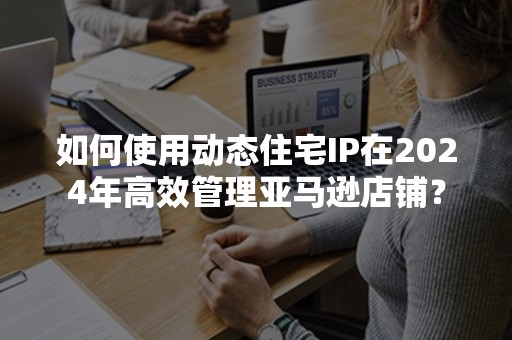 如何使用动态住宅IP在2024年高效管理亚马逊店铺？