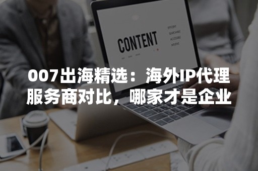 007出海精选：海外IP代理服务商对比，哪家才是企业最优选择？