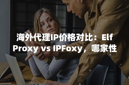 海外代理IP价格对比：ElfProxy vs IPFoxy，哪家性价比更高？