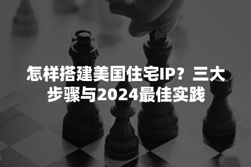 怎样搭建美国住宅IP？三大步骤与2024最佳实践