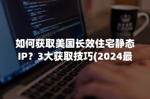 如何获取美国长效住宅静态IP？3大获取技巧(2024最新攻略)