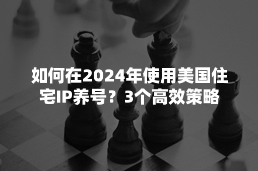 如何在2024年使用美国住宅IP养号？3个高效策略