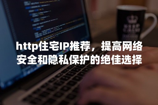 http住宅IP推荐，提高网络安全和隐私保护的绝佳选择