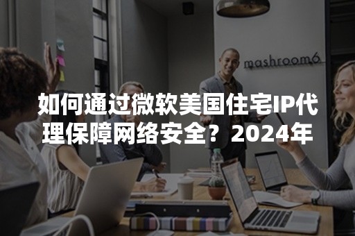 如何通过微软美国住宅IP代理保障网络安全？2024年最新指南