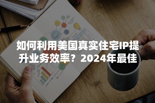 如何利用美国真实住宅IP提升业务效率？2024年最佳实践指南