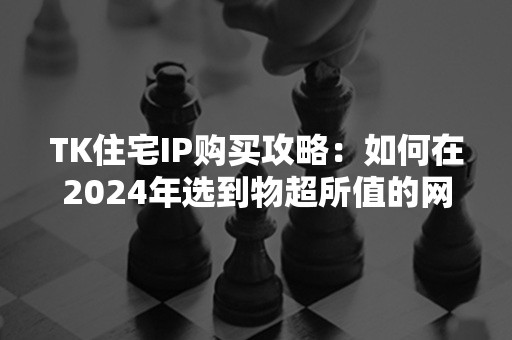 TK住宅IP购买攻略：如何在2024年选到物超所值的网络安全住址？