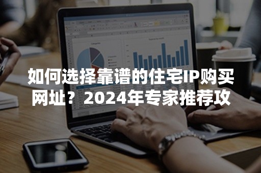 如何选择靠谱的住宅IP购买网址？2024年专家推荐攻略