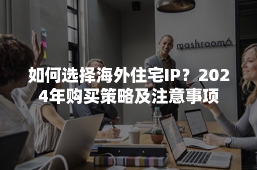 如何选择海外住宅IP？2024年购买策略及注意事项