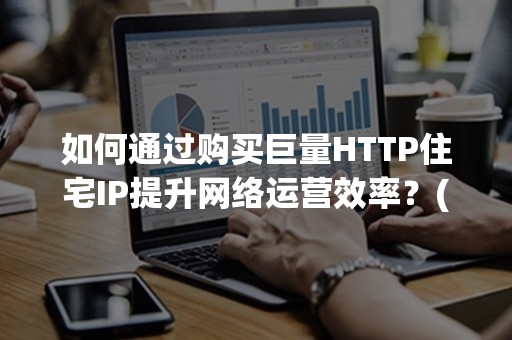 如何通过购买巨量HTTP住宅IP提升网络运营效率？(2024攻略)