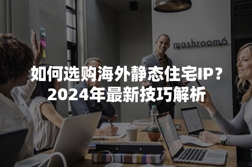 如何选购海外静态住宅IP？2024年最新技巧解析