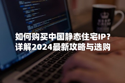 如何购买中国静态住宅IP？详解2024最新攻略与选购要点